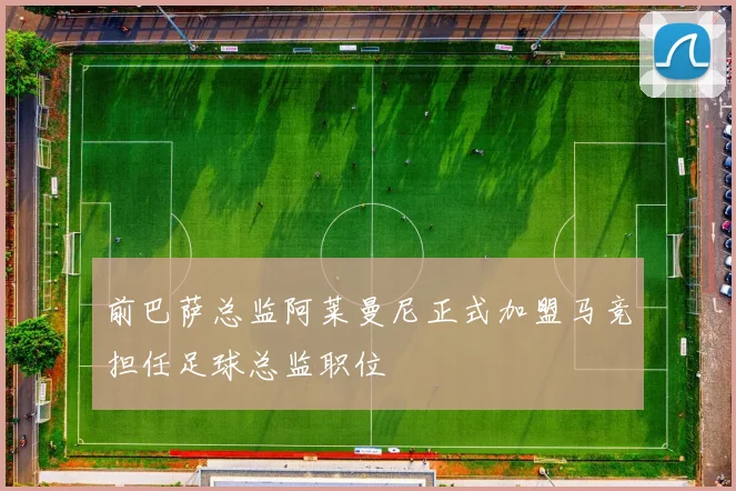前巴萨总监阿莱曼尼正式加盟马竞担任足球总监职位