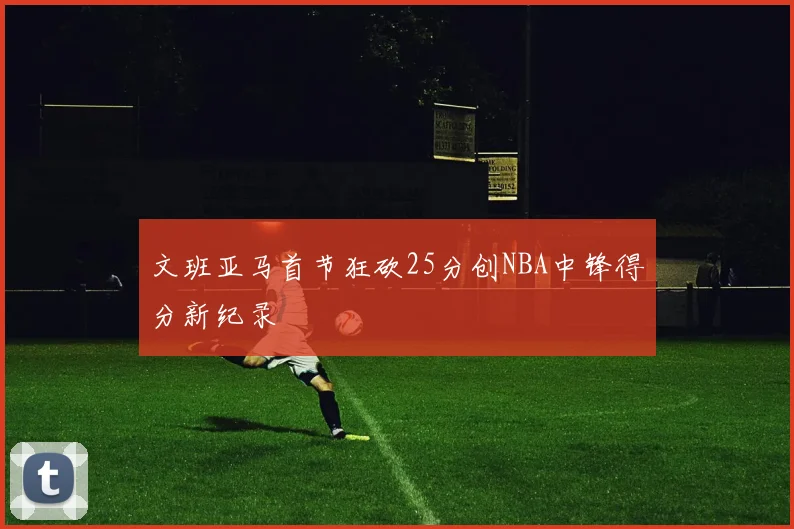 文班亚马首节狂砍25分创NBA中锋得分新纪录