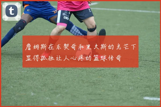 詹姆斯在东契奇和里夫斯的光芒下显得孤独让人心疼的篮球传奇