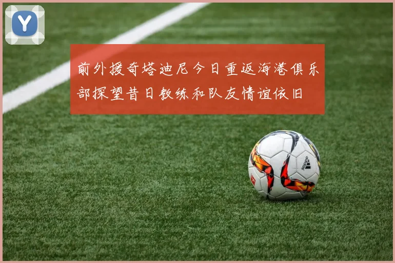 前外援奇塔迪尼今日重返海港俱乐部探望昔日教练和队友情谊依旧