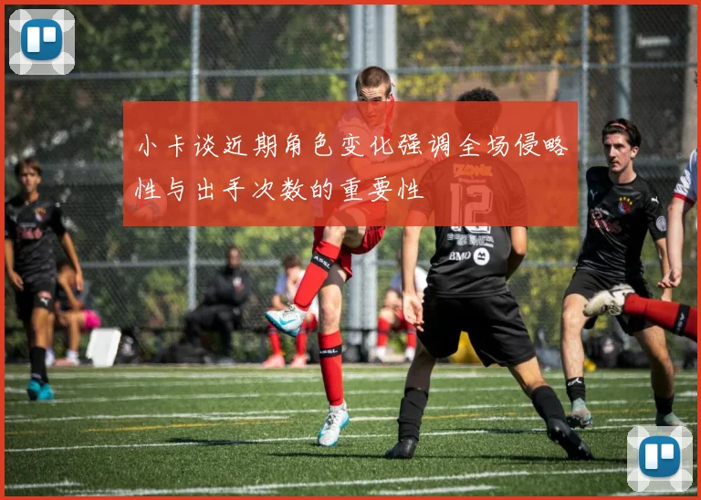 小卡谈近期角色变化强调全场侵略性与出手次数的重要性