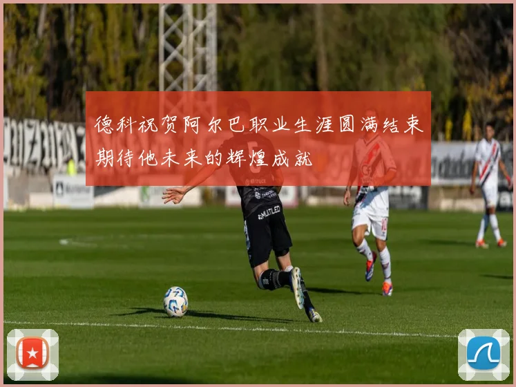 德科祝贺阿尔巴职业生涯圆满结束期待他未来的辉煌成就