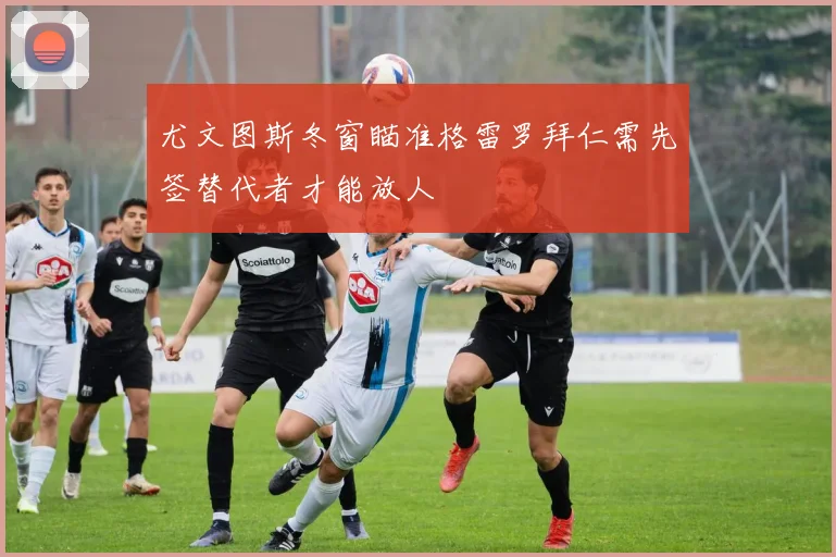 尤文图斯冬窗瞄准格雷罗拜仁需先签替代者才能放人