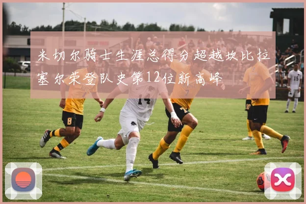 米切尔骑士生涯总得分超越坎比拉塞尔荣登队史第12位新高峰
