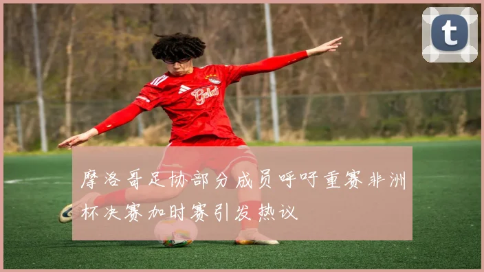 摩洛哥足协部分成员呼吁重赛非洲杯决赛加时赛引发热议
