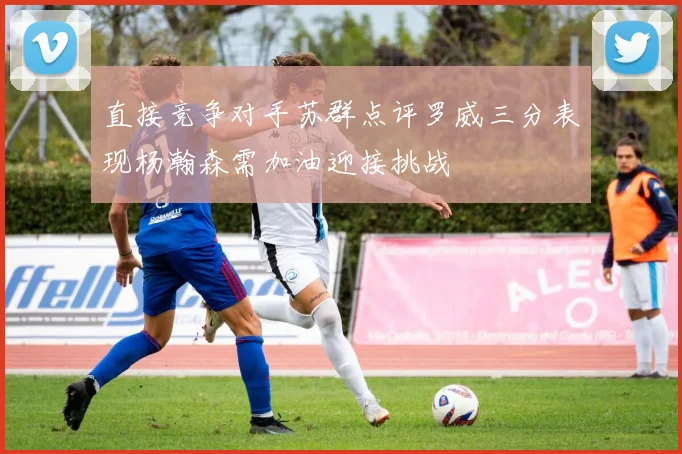 直接竞争对手苏群点评罗威三分表现杨瀚森需加油迎接挑战