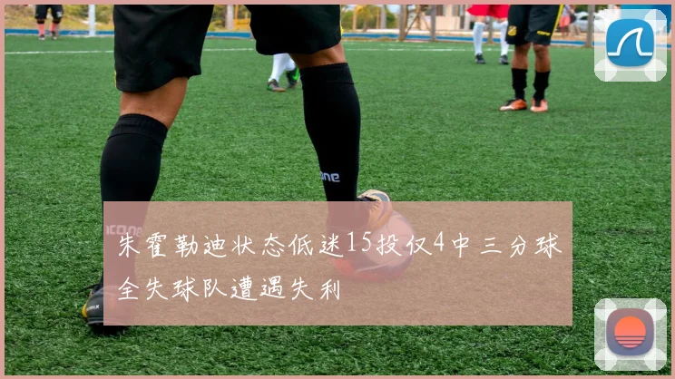 朱霍勒迪状态低迷15投仅4中三分球全失球队遭遇失利