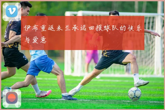 伊布重返米兰承诺回报球队的快乐与爱意