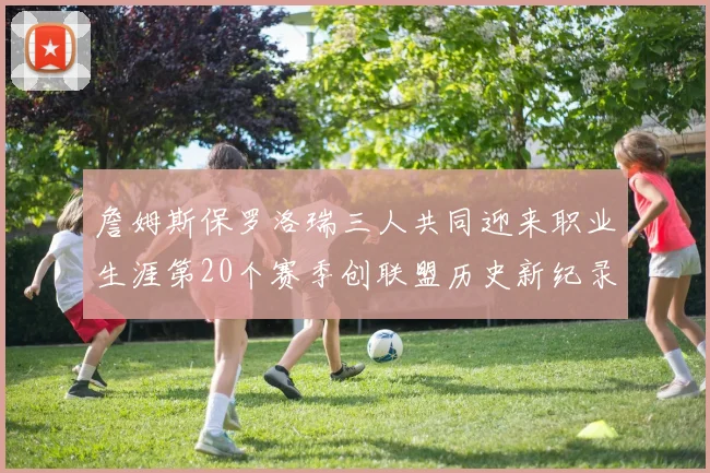 詹姆斯保罗洛瑞三人共同迎来职业生涯第20个赛季创联盟历史新纪录