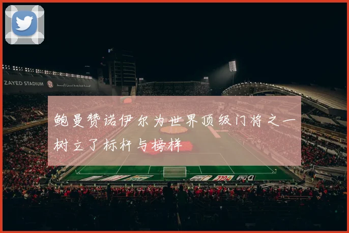鲍曼赞诺伊尔为世界顶级门将之一树立了标杆与榜样