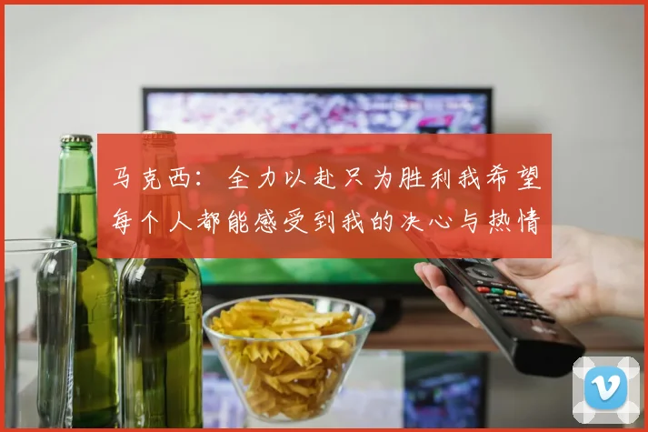 马克西：全力以赴只为胜利我希望每个人都能感受到我的决心与热情