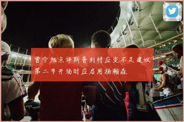 曾令旭点评斯普利特应变不足建议第二节开场时应启用杨瀚森