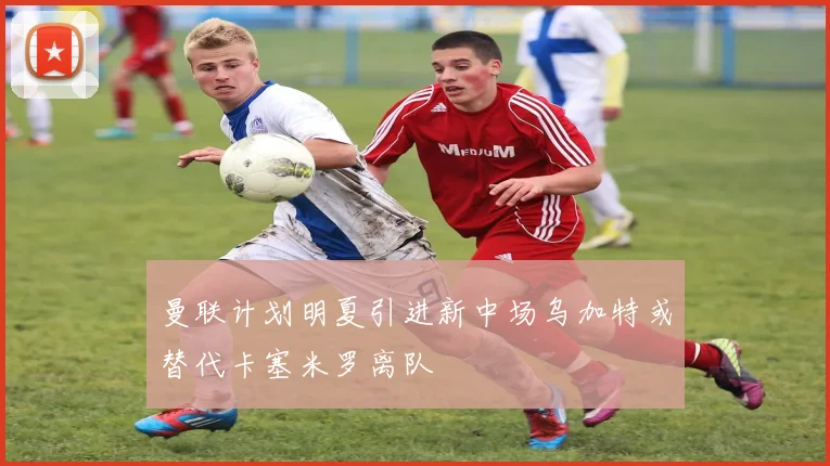 曼联计划明夏引进新中场乌加特或替代卡塞米罗离队