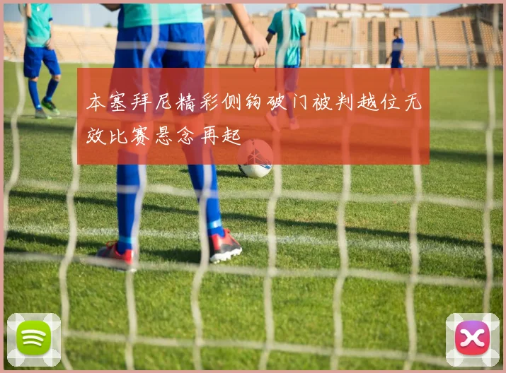 本塞拜尼精彩侧钩破门被判越位无效比赛悬念再起