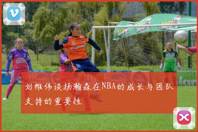 刘维伟谈杨瀚森在NBA的成长与团队支持的重要性
