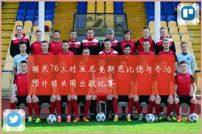 明天76人对决尼克斯恩比德与乔治预计将共同出战比赛