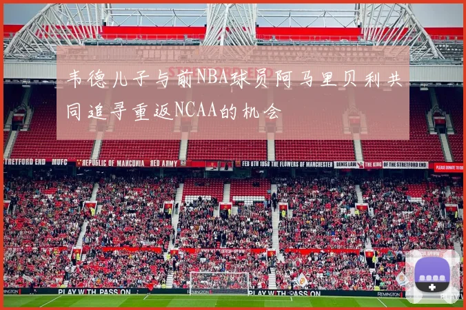 韦德儿子与前NBA球员阿马里贝利共同追寻重返NCAA的机会