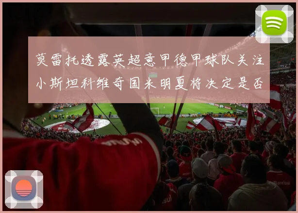 莫雷托透露英超意甲德甲球队关注小斯坦科维奇国米明夏将决定是否回购