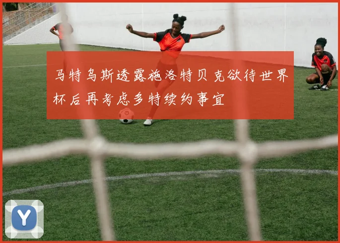 马特乌斯透露施洛特贝克欲待世界杯后再考虑多特续约事宜