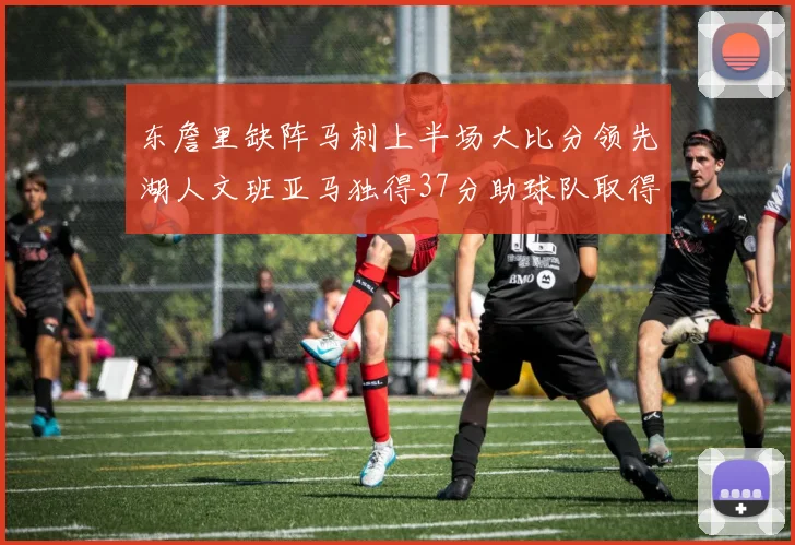 东詹里缺阵马刺上半场大比分领先湖人文班亚马独得37分助球队取得优势