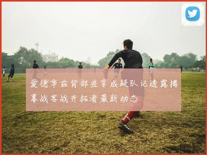 爱德华兹背部痉挛成疑队记透露揭幕战客战开拓者最新动态