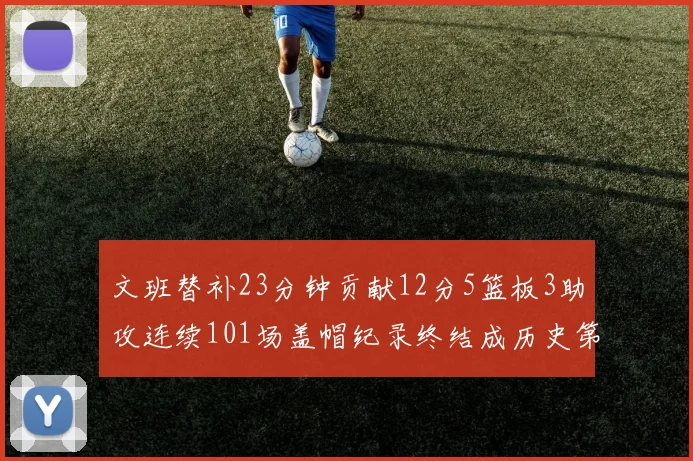 文班替补23分钟贡献12分5篮板3助攻连续101场盖帽纪录终结成历史第3