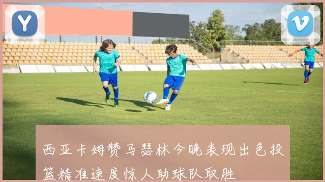 西亚卡姆赞马瑟林今晚表现出色投篮精准速度惊人助球队取胜