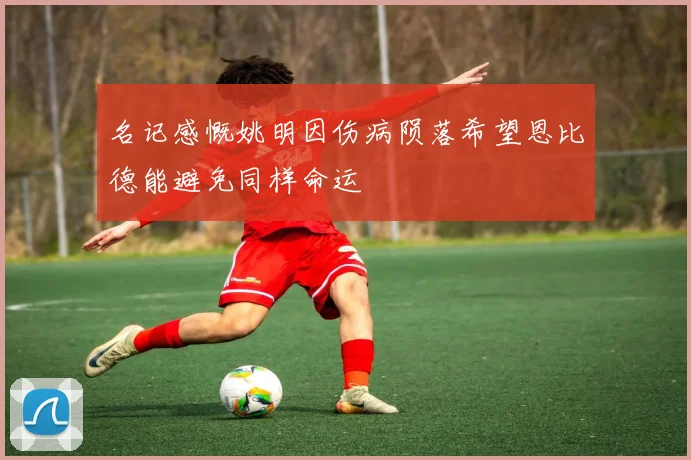 名记感慨姚明因伤病陨落希望恩比德能避免同样命运