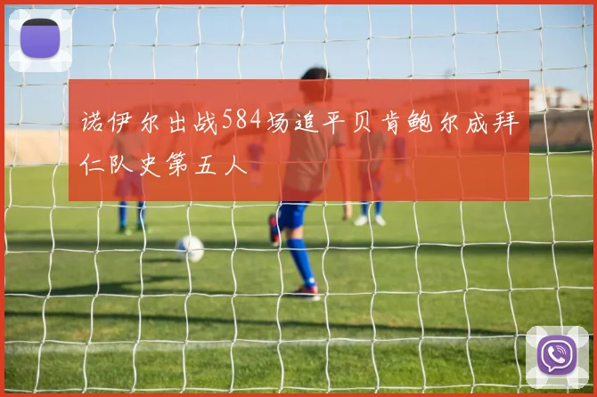 诺伊尔出战584场追平贝肯鲍尔成拜仁队史第五人