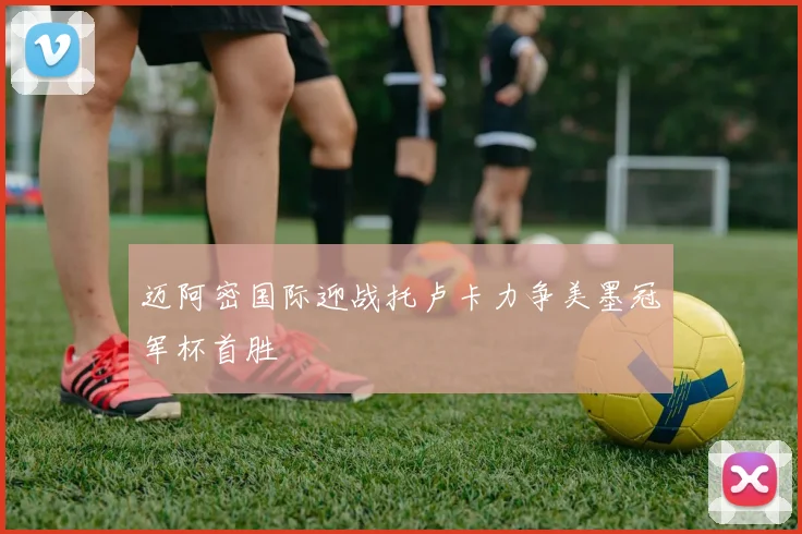 迈阿密国际迎战托卢卡力争美墨冠军杯首胜